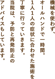 機械を使わず、オールハンドで一時間。お１人１人の症状に合わせた施術を丁寧に行っていきます。当院は、予防と再発防止のアドバイスもしています。