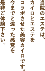 当院のエステは、カイロとエステをコラボさせた美容カイロです。今までと違った感覚を是非ご体験下さい。